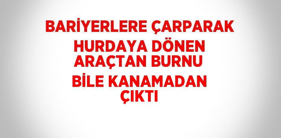 BARİYERLERE ÇARPARAK HURDAYA DÖNEN ARAÇTAN BURNU BİLE KANAMADAN ÇIKTI
