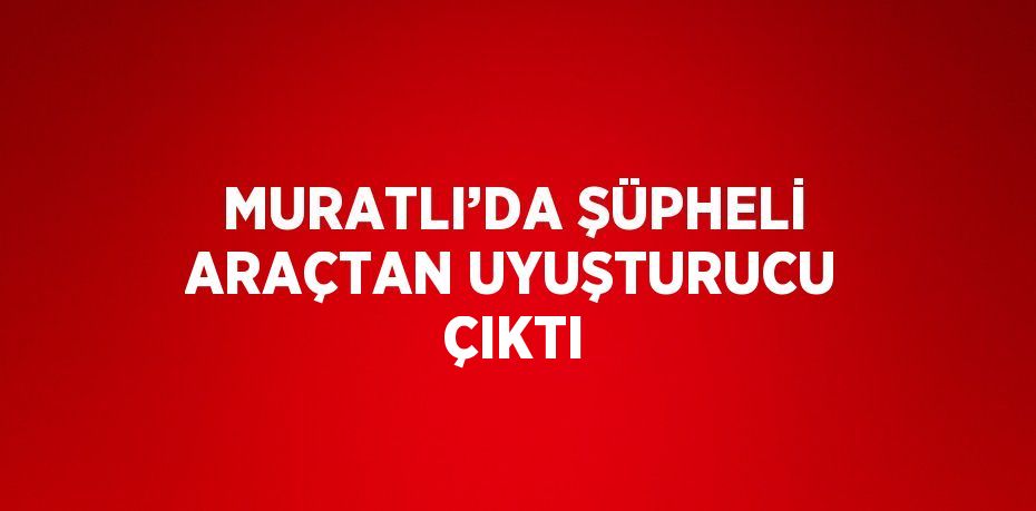 MURATLI’DA ŞÜPHELİ ARAÇTAN UYUŞTURUCU ÇIKTI