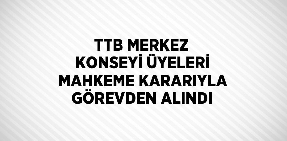 TTB MERKEZ KONSEYİ ÜYELERİ MAHKEME KARARIYLA GÖREVDEN ALINDI