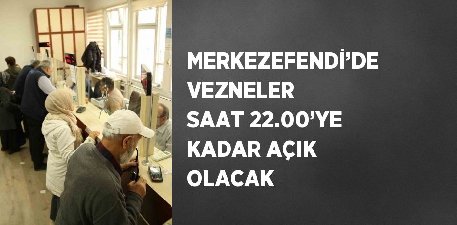 MERKEZEFENDİ’DE VEZNELER SAAT 22.00’YE KADAR AÇIK OLACAK