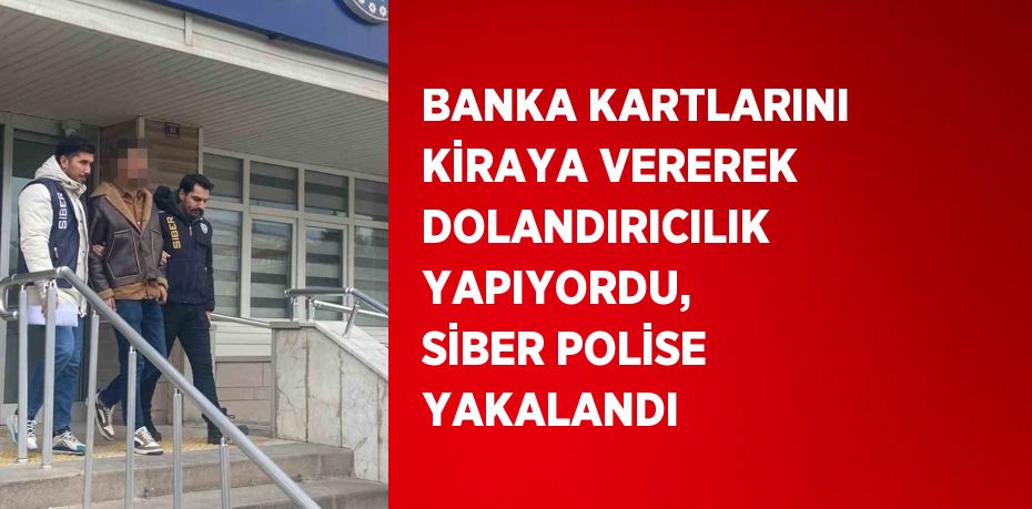 BANKA KARTLARINI KİRAYA VEREREK DOLANDIRICILIK YAPIYORDU, SİBER POLİSE YAKALANDI