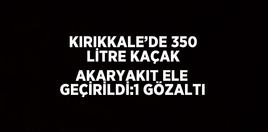 KIRIKKALE’DE 350 LİTRE KAÇAK AKARYAKIT ELE GEÇİRİLDİ:1 GÖZALTI