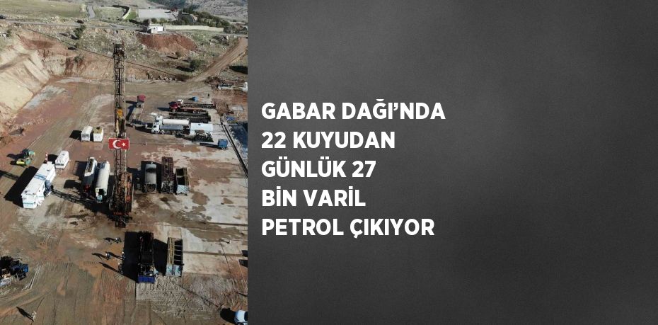 GABAR DAĞI’NDA 22 KUYUDAN GÜNLÜK 27 BİN VARİL PETROL ÇIKIYOR