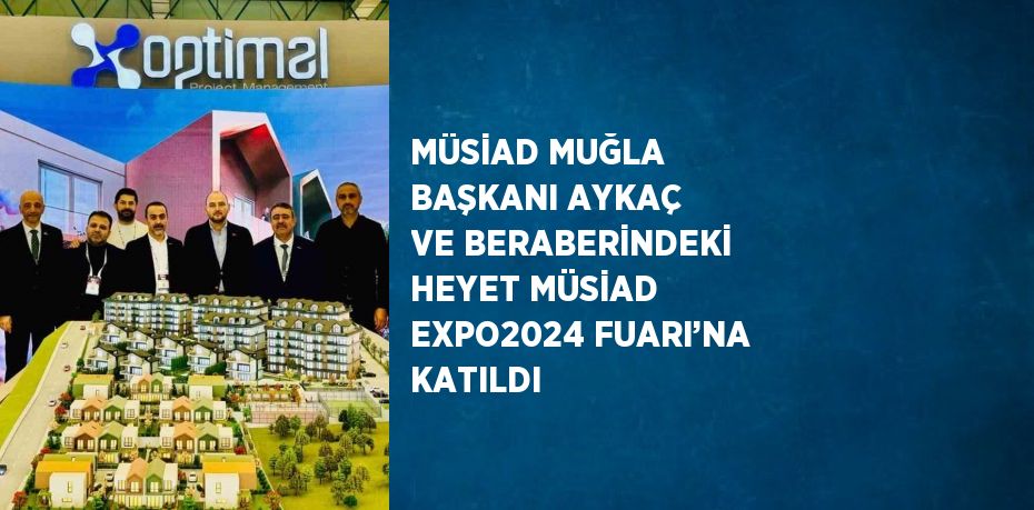 MÜSİAD MUĞLA BAŞKANI AYKAÇ VE BERABERİNDEKİ HEYET MÜSİAD EXPO2024 FUARI’NA KATILDI