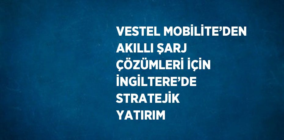 VESTEL MOBİLİTE’DEN AKILLI ŞARJ ÇÖZÜMLERİ İÇİN İNGİLTERE’DE STRATEJİK YATIRIM