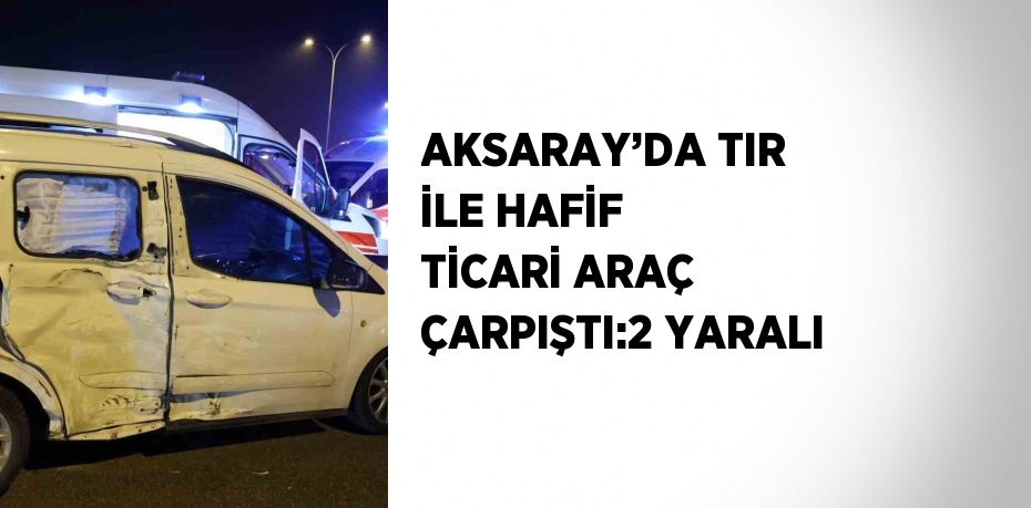 AKSARAY’DA TIR İLE HAFİF TİCARİ ARAÇ ÇARPIŞTI:2 YARALI