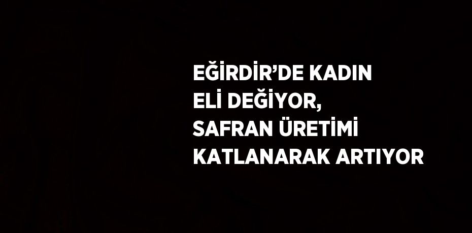 EĞİRDİR’DE KADIN ELİ DEĞİYOR, SAFRAN ÜRETİMİ KATLANARAK ARTIYOR