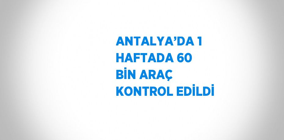 ANTALYA’DA 1 HAFTADA 60 BİN ARAÇ KONTROL EDİLDİ