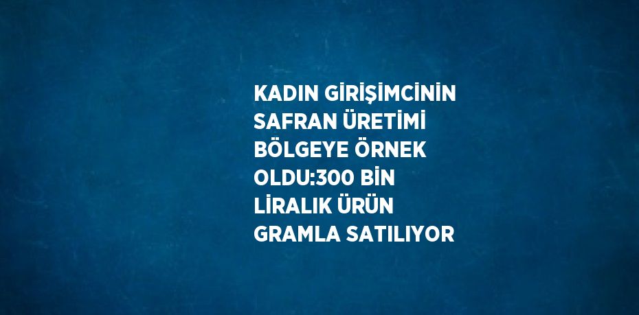 KADIN GİRİŞİMCİNİN SAFRAN ÜRETİMİ BÖLGEYE ÖRNEK OLDU:300 BİN LİRALIK ÜRÜN GRAMLA SATILIYOR