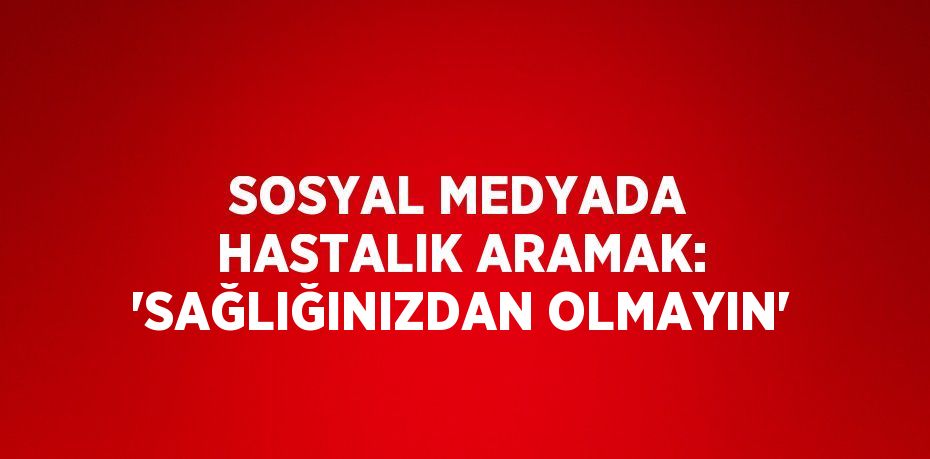 SOSYAL MEDYADA HASTALIK ARAMAK: 'SAĞLIĞINIZDAN OLMAYIN'