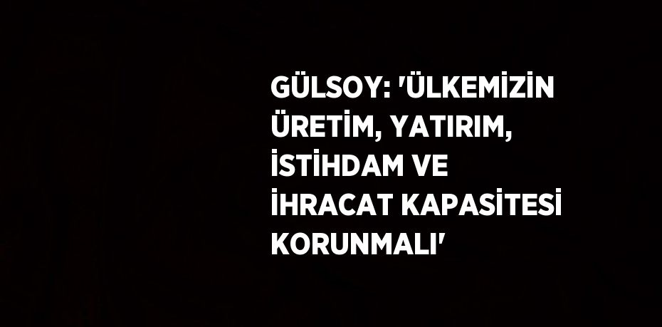 GÜLSOY: 'ÜLKEMİZİN ÜRETİM, YATIRIM, İSTİHDAM VE İHRACAT KAPASİTESİ KORUNMALI'