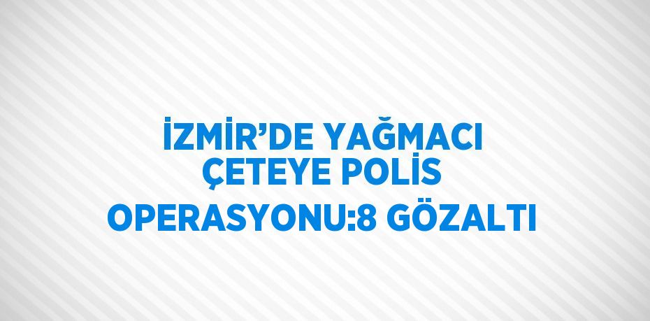 İZMİR’DE YAĞMACI ÇETEYE POLİS OPERASYONU:8 GÖZALTI