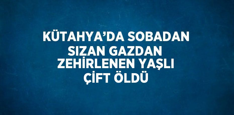 KÜTAHYA’DA SOBADAN SIZAN GAZDAN ZEHİRLENEN YAŞLI ÇİFT ÖLDÜ