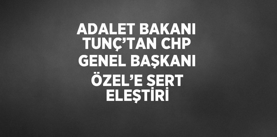 ADALET BAKANI TUNÇ’TAN CHP GENEL BAŞKANI ÖZEL’E SERT ELEŞTİRİ