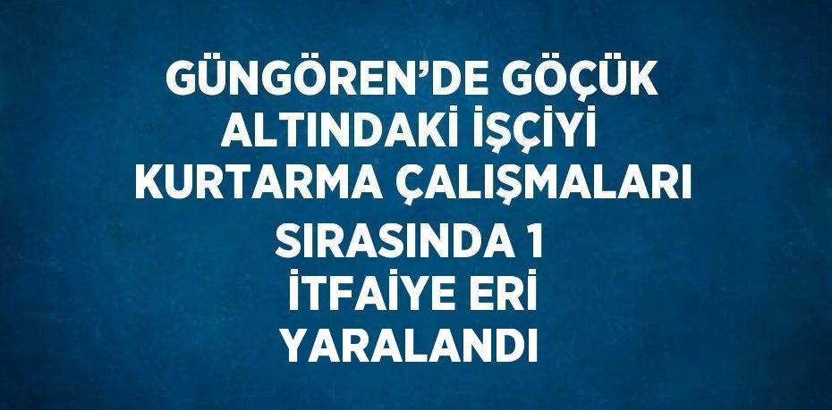 GÜNGÖREN’DE GÖÇÜK ALTINDAKİ İŞÇİYİ KURTARMA ÇALIŞMALARI SIRASINDA 1 İTFAİYE ERİ YARALANDI