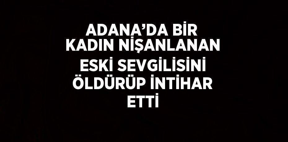 ADANA’DA BİR KADIN NİŞANLANAN ESKİ SEVGİLİSİNİ ÖLDÜRÜP İNTİHAR ETTİ