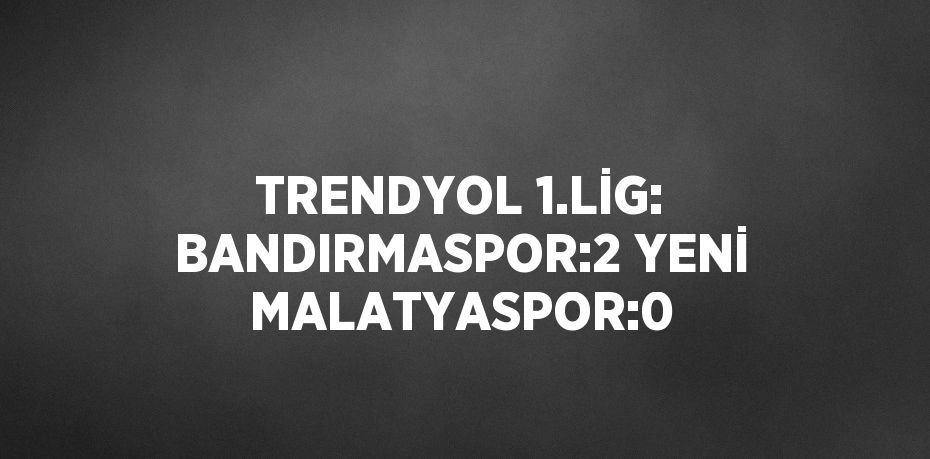 TRENDYOL 1.LİG: BANDIRMASPOR:2 YENİ MALATYASPOR:0