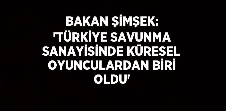 BAKAN ŞİMŞEK: 'TÜRKİYE SAVUNMA SANAYİSİNDE KÜRESEL OYUNCULARDAN BİRİ OLDU'