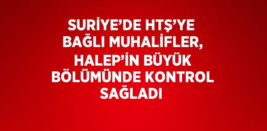 SURİYE’DE HTŞ’YE BAĞLI MUHALİFLER, HALEP’İN BÜYÜK BÖLÜMÜNDE KONTROL SAĞLADI