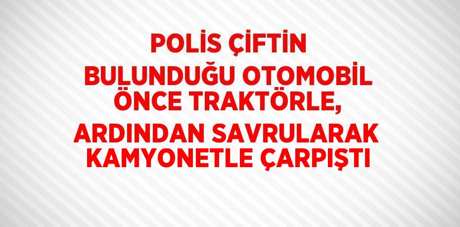 POLİS ÇİFTİN BULUNDUĞU OTOMOBİL ÖNCE TRAKTÖRLE, ARDINDAN SAVRULARAK KAMYONETLE ÇARPIŞTI