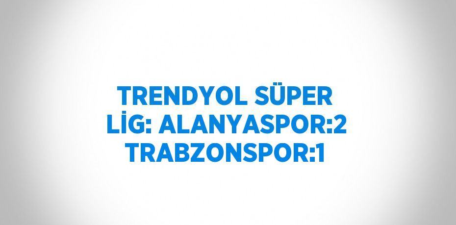 TRENDYOL SÜPER LİG: ALANYASPOR:2 TRABZONSPOR:1