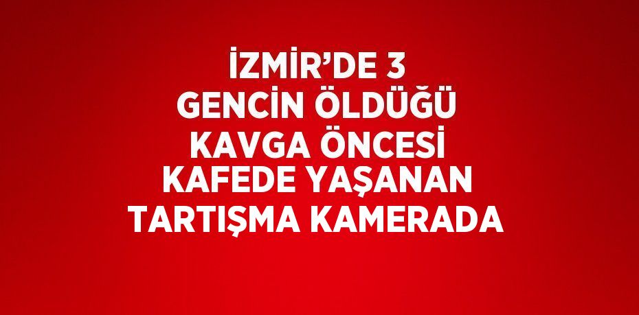 İZMİR’DE 3 GENCİN ÖLDÜĞÜ KAVGA ÖNCESİ KAFEDE YAŞANAN TARTIŞMA KAMERADA