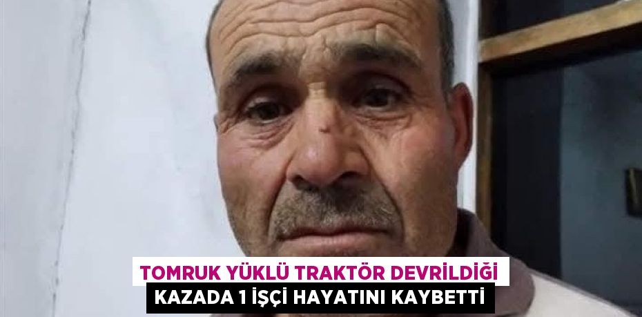 TOMRUK YÜKLÜ TRAKTÖR DEVRİLDİĞİ KAZADA 1 İŞÇİ HAYATINI KAYBETTİ