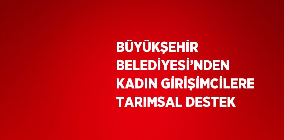 BÜYÜKŞEHİR BELEDİYESİ’NDEN KADIN GİRİŞİMCİLERE TARIMSAL DESTEK