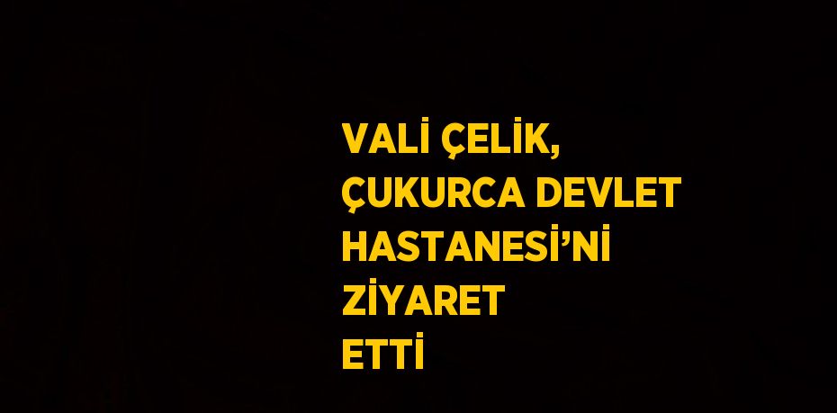 VALİ ÇELİK, ÇUKURCA DEVLET HASTANESİ’Nİ ZİYARET ETTİ