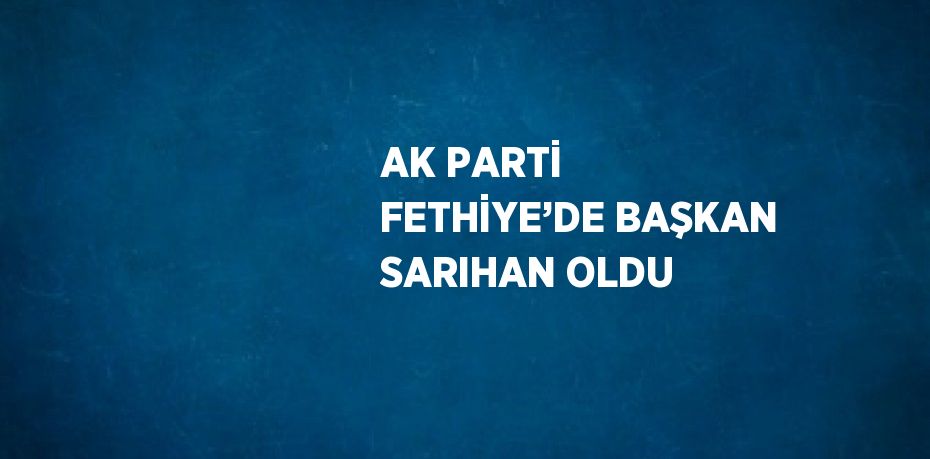 AK PARTİ FETHİYE’DE BAŞKAN SARIHAN OLDU