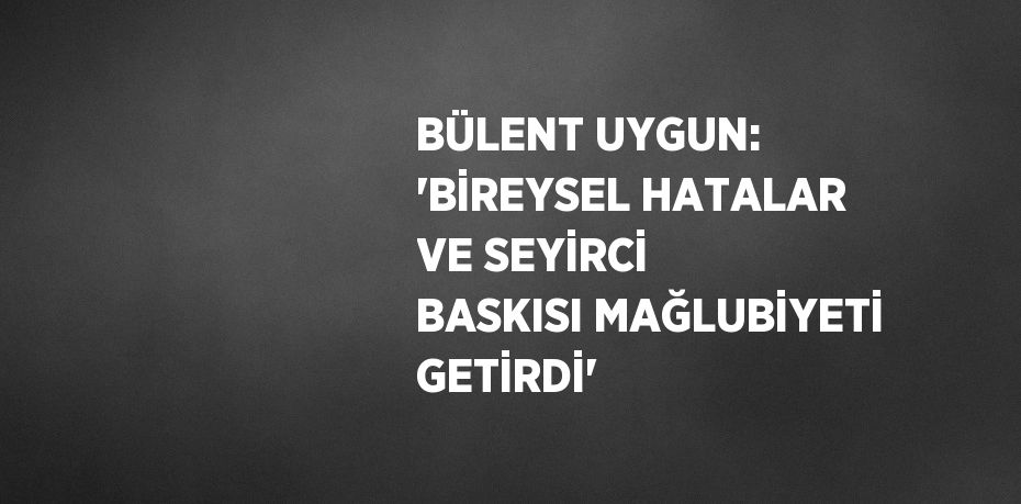 BÜLENT UYGUN: 'BİREYSEL HATALAR VE SEYİRCİ BASKISI MAĞLUBİYETİ GETİRDİ'