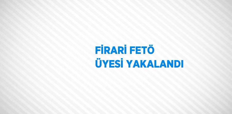 FİRARİ FETÖ ÜYESİ YAKALANDI