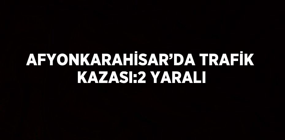 AFYONKARAHİSAR’DA TRAFİK KAZASI:2 YARALI