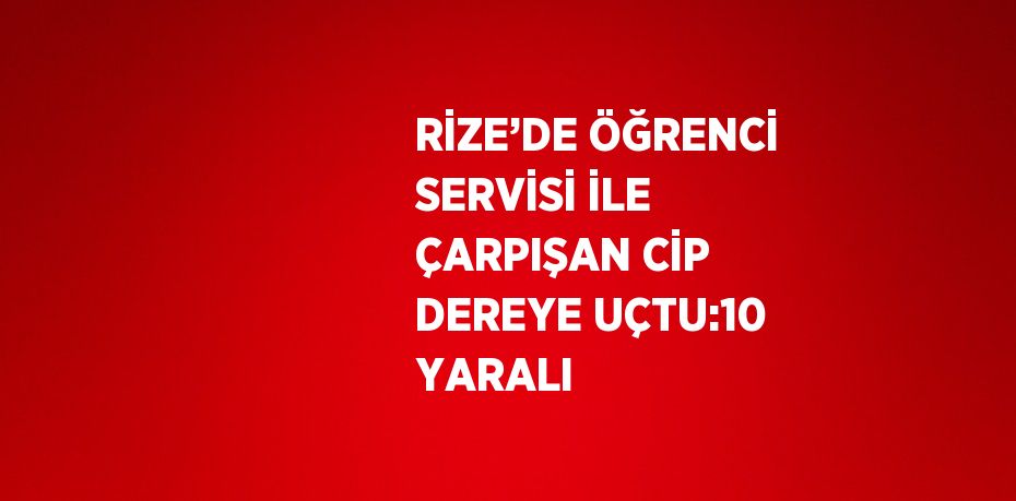 RİZE’DE ÖĞRENCİ SERVİSİ İLE ÇARPIŞAN CİP DEREYE UÇTU:10 YARALI