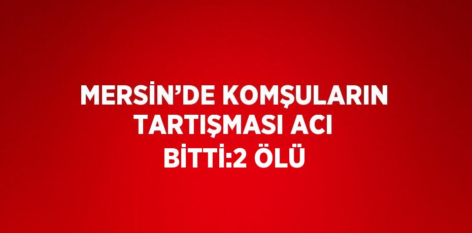 MERSİN’DE KOMŞULARIN TARTIŞMASI ACI BİTTİ:2 ÖLÜ