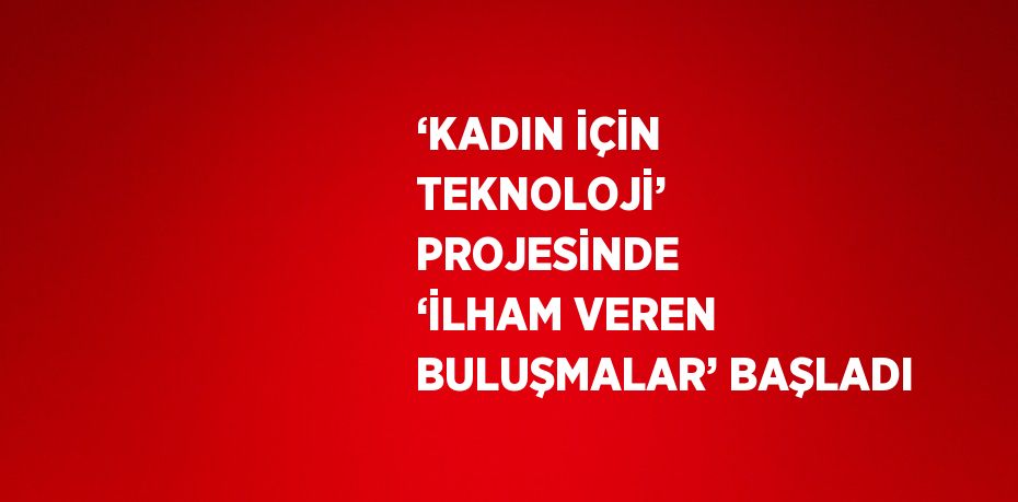 ‘KADIN İÇİN TEKNOLOJİ’ PROJESİNDE ‘İLHAM VEREN BULUŞMALAR’ BAŞLADI