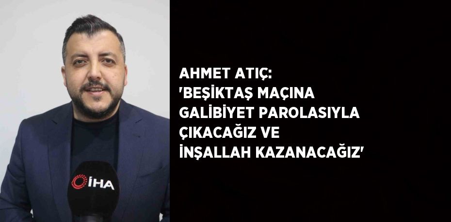 AHMET ATIÇ: 'BEŞİKTAŞ MAÇINA GALİBİYET PAROLASIYLA ÇIKACAĞIZ VE İNŞALLAH KAZANACAĞIZ'