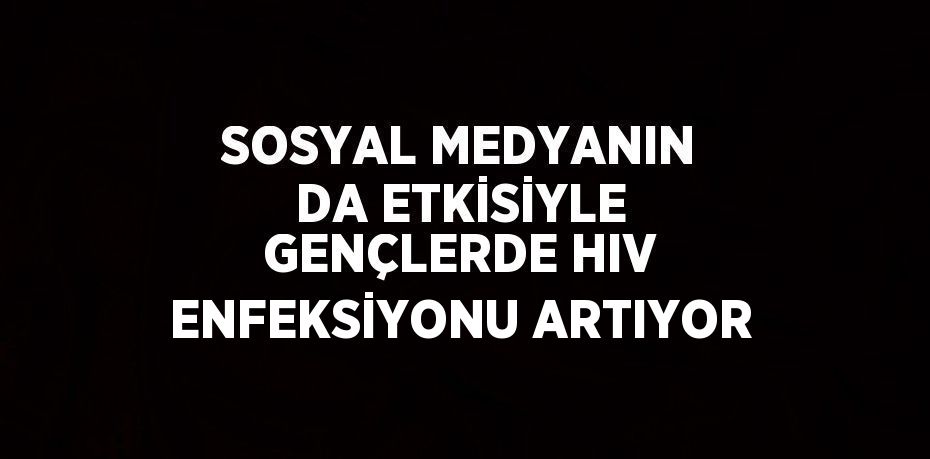 SOSYAL MEDYANIN DA ETKİSİYLE GENÇLERDE HIV ENFEKSİYONU ARTIYOR