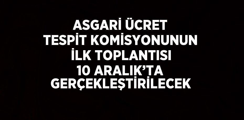 ASGARİ ÜCRET TESPİT KOMİSYONUNUN İLK TOPLANTISI 10 ARALIK’TA GERÇEKLEŞTİRİLECEK