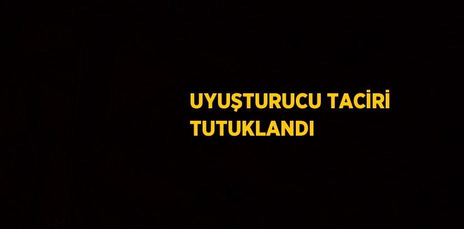 UYUŞTURUCU TACİRİ TUTUKLANDI