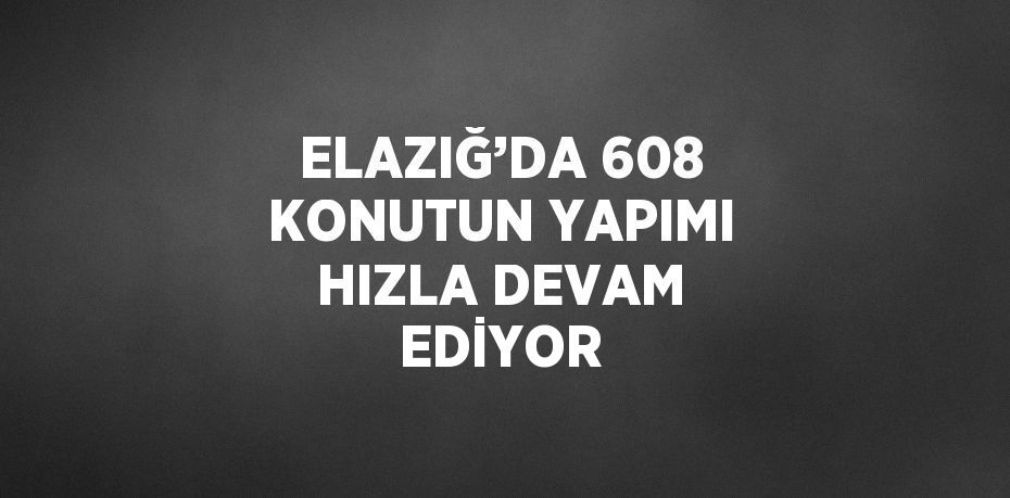 ELAZIĞ’DA 608 KONUTUN YAPIMI HIZLA DEVAM EDİYOR