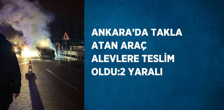 ANKARA’DA TAKLA ATAN ARAÇ ALEVLERE TESLİM OLDU:2 YARALI