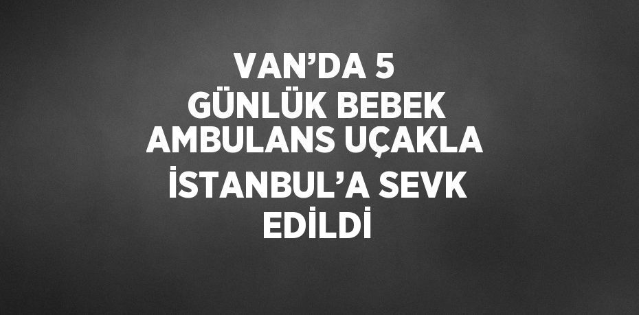 VAN’DA 5 GÜNLÜK BEBEK AMBULANS UÇAKLA İSTANBUL’A SEVK EDİLDİ