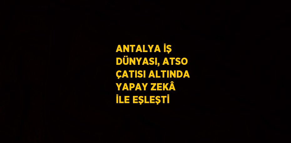 ANTALYA İŞ DÜNYASI, ATSO ÇATISI ALTINDA YAPAY ZEKÂ İLE EŞLEŞTİ