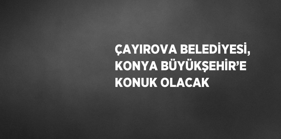 ÇAYIROVA BELEDİYESİ, KONYA BÜYÜKŞEHİR’E KONUK OLACAK