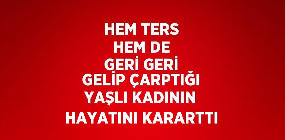 HEM TERS HEM DE GERİ GERİ GELİP ÇARPTIĞI YAŞLI KADININ HAYATINI KARARTTI