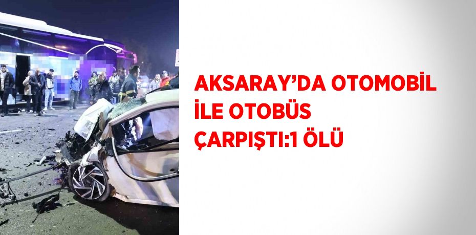 AKSARAY’DA OTOMOBİL İLE OTOBÜS ÇARPIŞTI:1 ÖLÜ