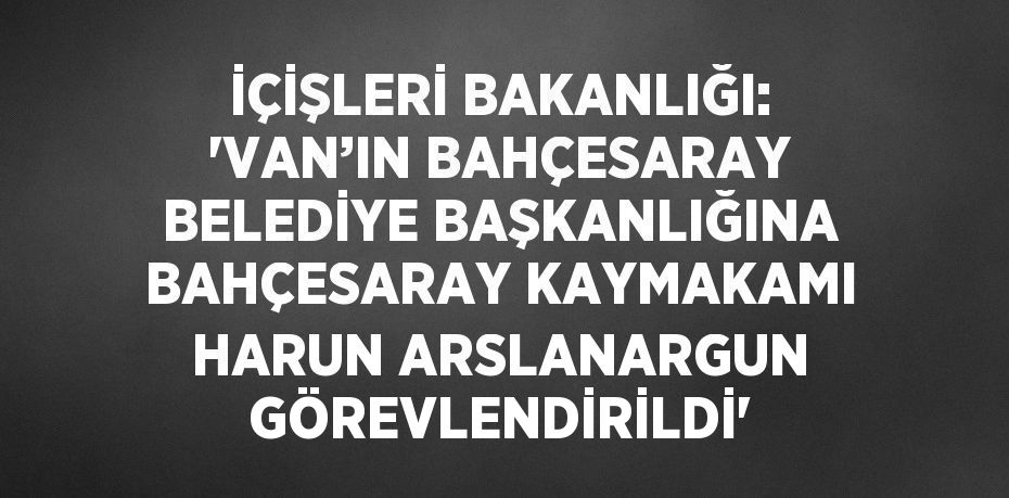 İÇİŞLERİ BAKANLIĞI: 'VAN’IN BAHÇESARAY BELEDİYE BAŞKANLIĞINA BAHÇESARAY KAYMAKAMI HARUN ARSLANARGUN GÖREVLENDİRİLDİ'