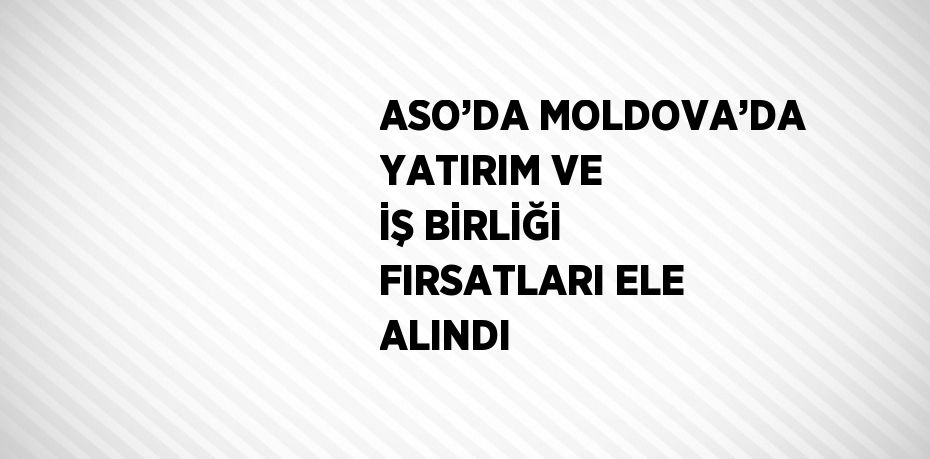 ASO’DA MOLDOVA’DA YATIRIM VE İŞ BİRLİĞİ FIRSATLARI ELE ALINDI