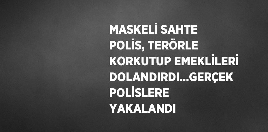 MASKELİ SAHTE POLİS, TERÖRLE KORKUTUP EMEKLİLERİ DOLANDIRDI...GERÇEK POLİSLERE YAKALANDI